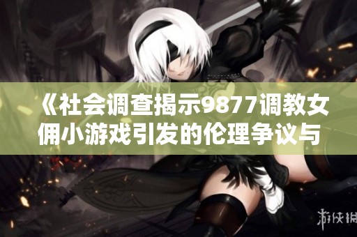 《社会调查揭示9877调教女佣小游戏引发的伦理争议与社会反响》