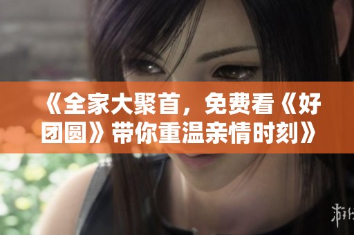 《全家大聚首，免费看《好团圆》带你重温亲情时刻》