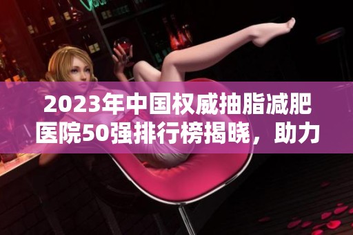 2023年中国权威抽脂减肥医院50强排行榜揭晓，助力实现完美身材目标