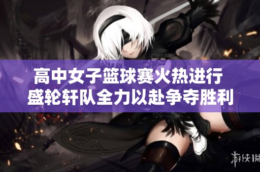 高中女子篮球赛火热进行 盛轮轩队全力以赴争夺胜利