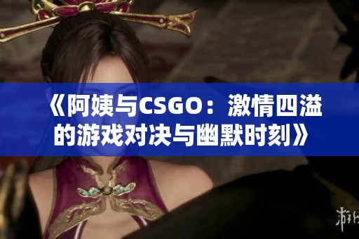 《阿姨与CSGO：激情四溢的游戏对决与幽默时刻》