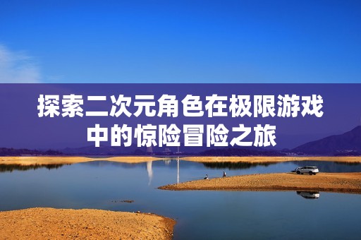 探索二次元角色在极限游戏中的惊险冒险之旅