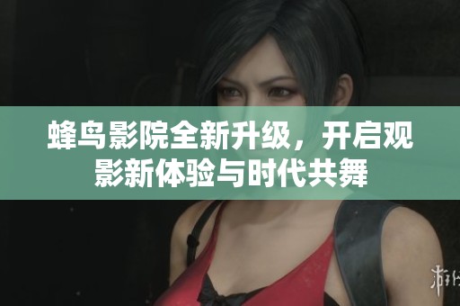 蜂鸟影院全新升级，开启观影新体验与时代共舞