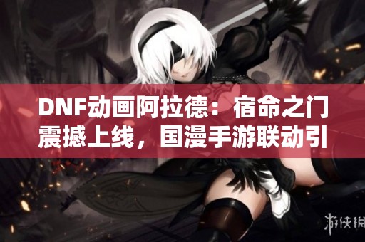 DNF动画阿拉德：宿命之门震撼上线，国漫手游联动引发热潮与期待