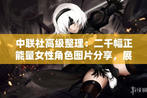 中联社高级整理：二千幅正能量女性角色图片分享，展现积极向上的生活态度与美好形象
