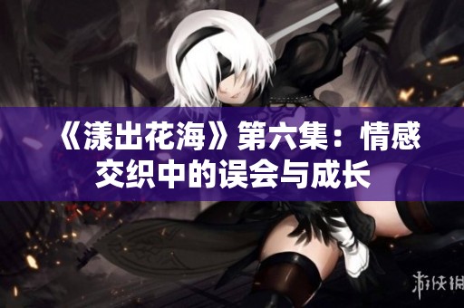 《漾出花海》第六集：情感交织中的误会与成长