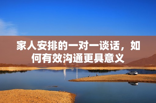 家人安排的一对一谈话，如何有效沟通更具意义