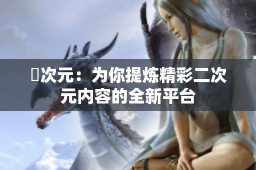 囧次元：为你提炼精彩二次元内容的全新平台
