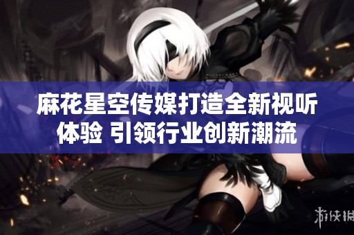 麻花星空传媒打造全新视听体验 引领行业创新潮流