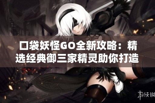 口袋妖怪GO全新攻略：精选经典御三家精灵助你打造无敌梦幻阵容技巧分享
