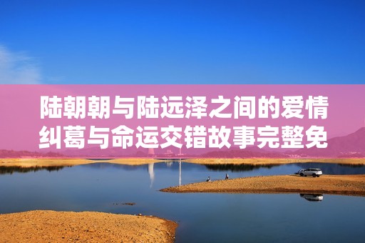 陆朝朝与陆远泽之间的爱情纠葛与命运交错故事完整免费阅读