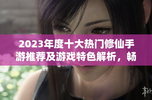 2023年度十大热门修仙手游推荐及游戏特色解析，畅游仙侠世界体验独特修行旅程