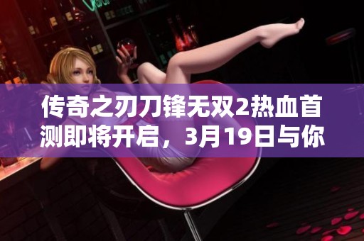 传奇之刃刀锋无双2热血首测即将开启，3月19日与你共同铸就不灭战斗传奇！