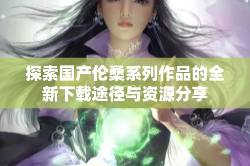 探索国产伦桑系列作品的全新下载途径与资源分享