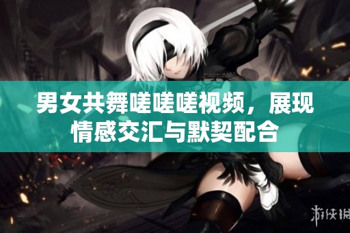 男女共舞嗟嗟嗟视频，展现情感交汇与默契配合