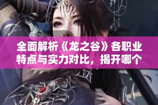 全面解析《龙之谷》各职业特点与实力对比，揭开哪个职业最强的真相