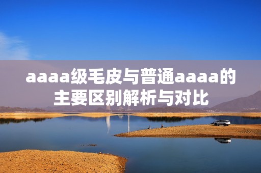 aaaa级毛皮与普通aaaa的主要区别解析与对比