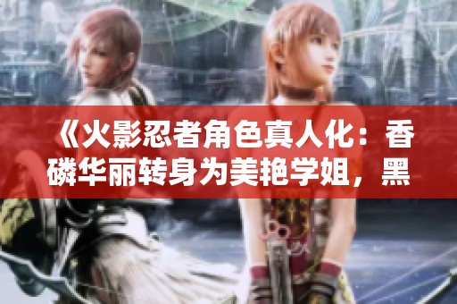 《火影忍者角色真人化：香磷华丽转身为美艳学姐，黑土化身俏皮可爱新形象》