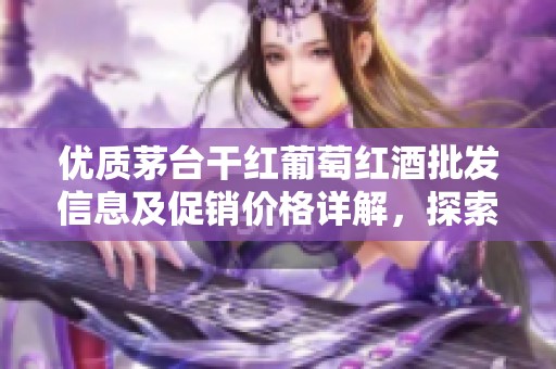 优质茅台干红葡萄红酒批发信息及促销价格详解，探索产地特色与品质魅力
