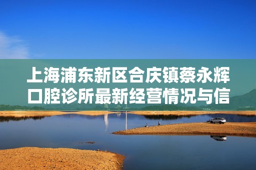上海浦东新区合庆镇蔡永辉口腔诊所最新经营情况与信用信息查询解析