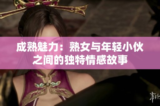 成熟魅力：熟女与年轻小伙之间的独特情感故事
