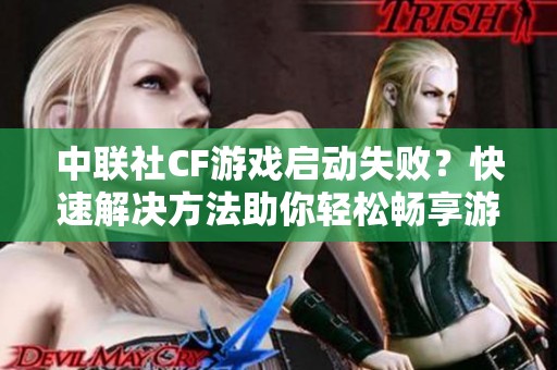 中联社CF游戏启动失败？快速解决方法助你轻松畅享游戏乐趣