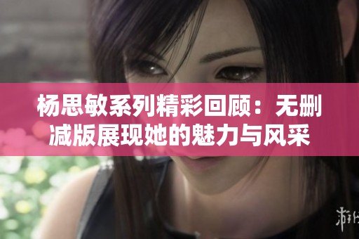 杨思敏系列精彩回顾：无删减版展现她的魅力与风采