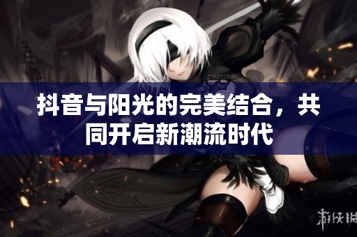 抖音与阳光的完美结合，共同开启新潮流时代