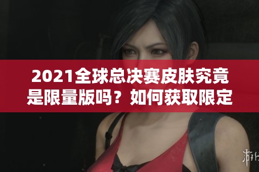2021全球总决赛皮肤究竟是限量版吗？如何获取限定图标的详细指南