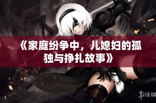 《家庭纷争中，儿媳妇的孤独与挣扎故事》