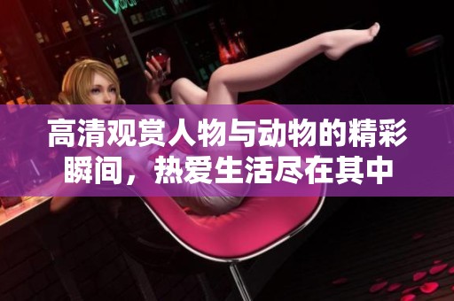 高清观赏人物与动物的精彩瞬间，热爱生活尽在其中