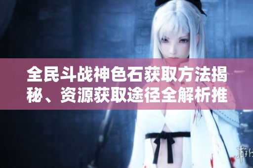 全民斗战神色石获取方法揭秘、资源获取途径全解析推荐指南