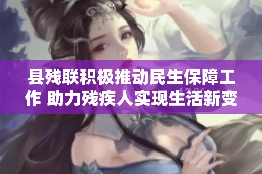 县残联积极推动民生保障工作 助力残疾人实现生活新变化和新幸福