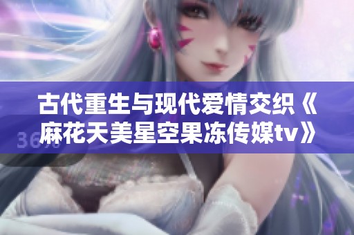 古代重生与现代爱情交织《麻花天美星空果冻传媒tv》带你体验奇幻时空的浪漫旅程