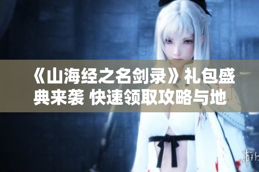 《山海经之名剑录》礼包盛典来袭 快速领取攻略与地址全解析
