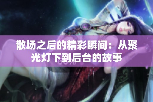 散场之后的精彩瞬间：从聚光灯下到后台的故事