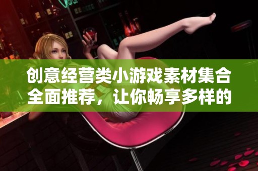 创意经营类小游戏素材集合全面推荐，让你畅享多样的游戏乐趣与创作灵感