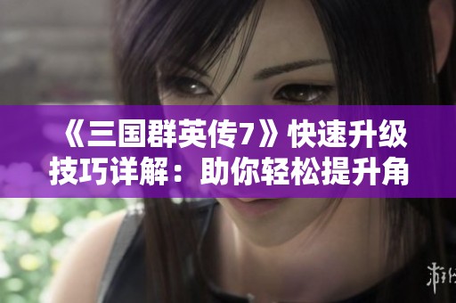 《三国群英传7》快速升级技巧详解：助你轻松提升角色等级的秘籍与策略