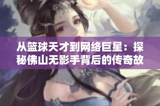 从篮球天才到网络巨星：探秘佛山无影手背后的传奇故事与成功之路