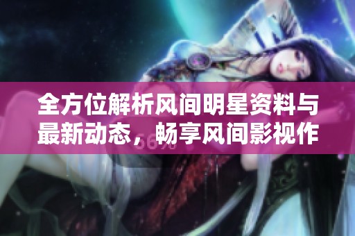 全方位解析风间明星资料与最新动态，畅享风间影视作品精彩内容
