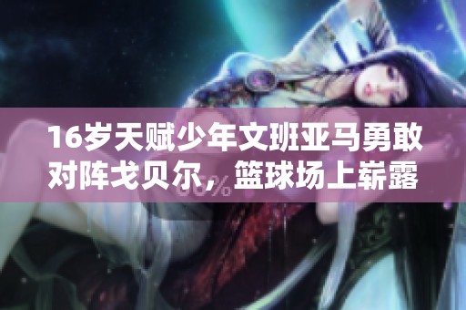 16岁天赋少年文班亚马勇敢对阵戈贝尔，篮球场上崭露未来之星的无限潜力