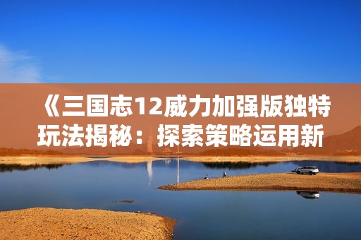 《三国志12威力加强版独特玩法揭秘：探索策略运用新体验全解析》