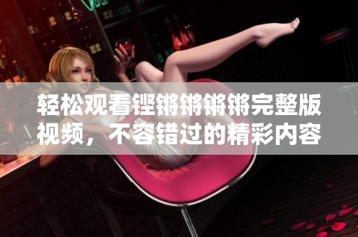 轻松观看铿锵锵锵锵完整版视频，不容错过的精彩内容