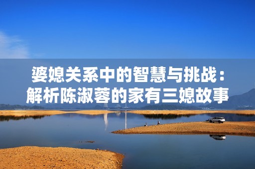 婆媳关系中的智慧与挑战：解析陈淑蓉的家有三媳故事