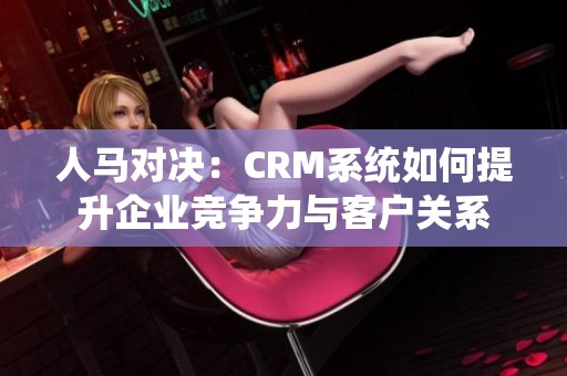 人马对决：CRM系统如何提升企业竞争力与客户关系