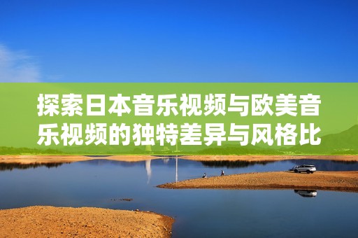 探索日本音乐视频与欧美音乐视频的独特差异与风格比较