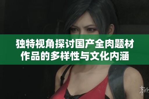 独特视角探讨国产全肉题材作品的多样性与文化内涵