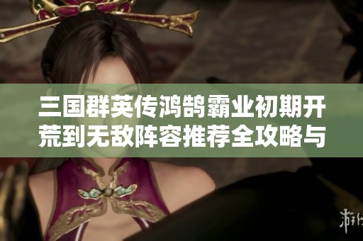 三国群英传鸿鹄霸业初期开荒到无敌阵容推荐全攻略与搭配策略分享