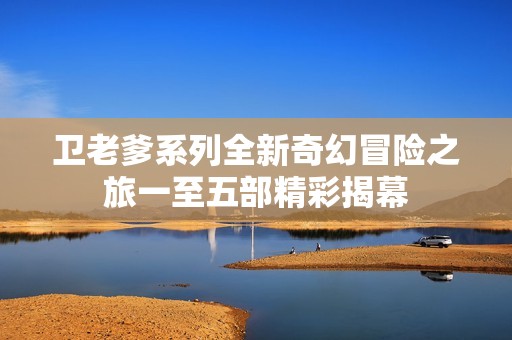 卫老爹系列全新奇幻冒险之旅一至五部精彩揭幕