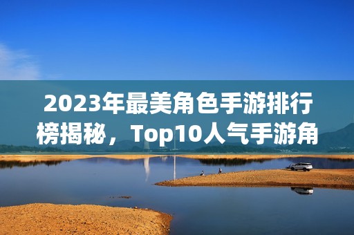 2023年最美角色手游排行榜揭秘，Top10人气手游角色颜值大比拼